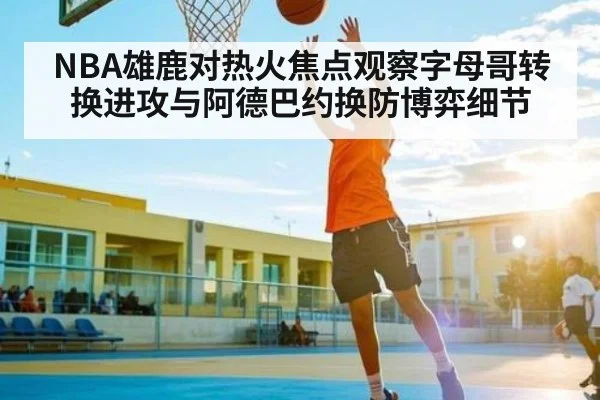 NBA雄鹿对热火焦点观察字母哥转换进攻与阿德巴约换防博弈细节 | HTH